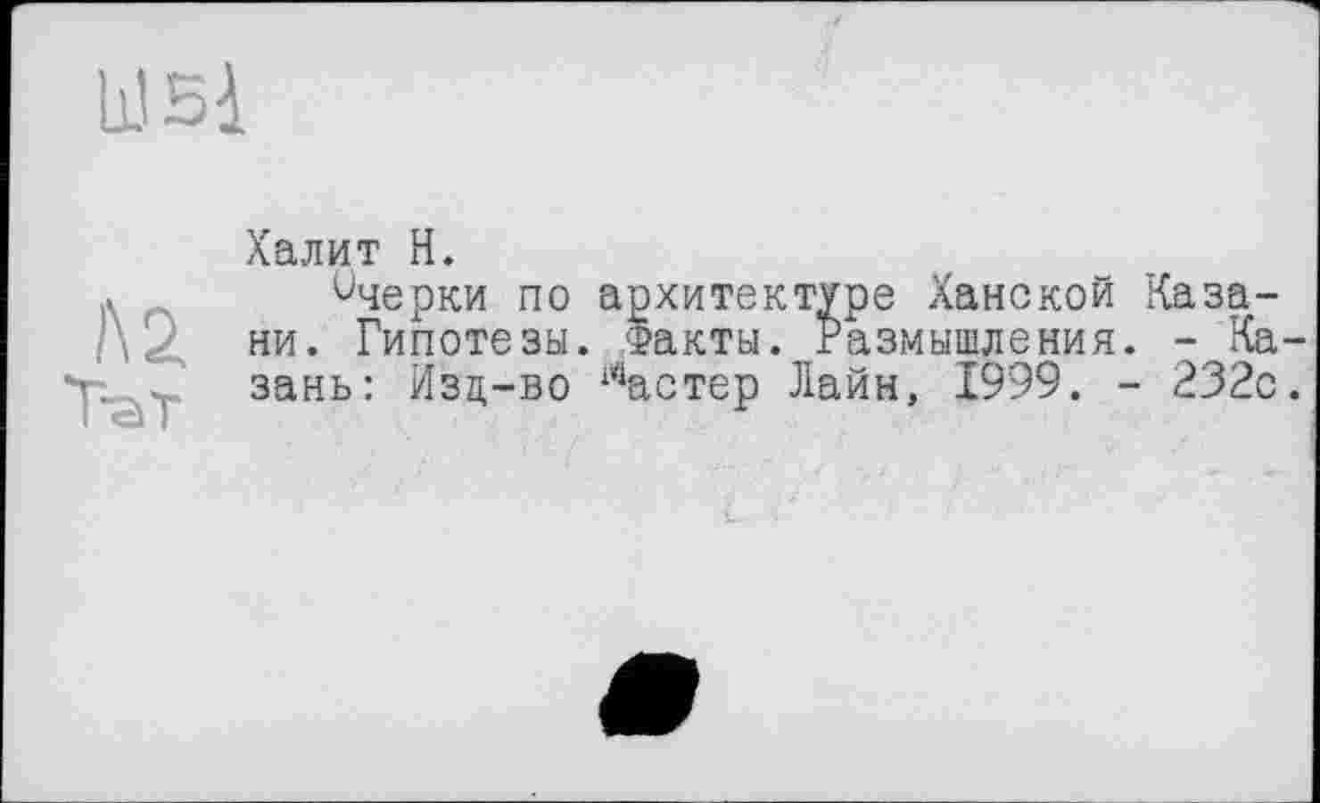 ﻿wsi
l\2
Тат
Халит H.
ичерки по архитектуре Ханской Казани. Гипотезы. Факты. Размышления. - Казань: Изц-во 14астер Лайн, 1999. - 232с.